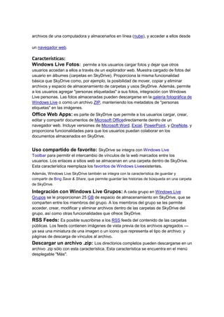archivos de una computadora y almacenarlos en línea (nube), y acceder a ellos desde

un navegador web.

Características:
Windows Live Fotos: permite a los usuarios cargar fotos y dejar que otros
usuarios accedan a ellos a través de un explorador web. Muestra cargado de fotos del
usuario en álbumes (carpetas en SkyDrive). Proporciona la misma funcionalidad
básica que SkyDrive como, por ejemplo, la posibilidad de mover, copiar y eliminar
archivos y espacio de almacenamiento de carpetas y usos SkyDrive. Además, permite
a los usuarios agregar "personas etiquetadas" a sus fotos, integración con Windows
Live personas. Las fotos almacenadas pueden descargarse en la galería fotográfica de
Windows Live o como un archivo ZIP, manteniendo los metadatos de "personas
etiquetas" en las imágenes.
Office Web Apps: es parte de SkyDrive que permite a los usuarios cargar, crear,
editar y compartir documentos de Microsoft Officedirectamente dentro de un
navegador web. Incluye versiones de Microsoft Word, Excel, PowerPoint, y OneNote, y
proporciona funcionalidades para que los usuarios puedan colaborar en los
documentos almacenados en SkyDrive.


Uso compartido de favorito: SkyDrive se integra con Windows Live
Toolbar para permitir el intercambio de vínculos de la web marcados entre los
usuarios. Los enlaces a sitios web se almacenan en una carpeta dentro de SkyDrive.
Esta característica reemplaza los favoritos de Windows Liveexistentes.
Además, Windows Live SkyDrive también se integra con la característica de guardar y
compartir de Bing Save & Share, que permite guardar las historias de búsqueda en una carpeta
de SkyDrive.

Integración con Windows Live Grupos: A cada grupo en Windows Live
Grupos se le proporcionan 25 GB de espacio de almacenamiento en SkyDrive, que se
comparten entre los miembros del grupo. A los miembros del grupo se les permite
acceder, crear, modificar y eliminar archivos dentro de las carpetas de SkyDrive del
grupo, así como otras funcionalidades que ofrece SkyDrive.
RSS Feeds: Es posible suscribirse a los RSS feeds del contenido de las carpetas
públicas. Los feeds contienen imágenes de vista previa de los archivos agregados —
ya sea una miniatura de una imagen o un icono que representa el tipo de archivo: y
páginas de descarga de vínculos al archivo.
Descargar un archivo .zip: Los directorios completos pueden descargarse en un
archivo .zip sólo con esta característica. Esta característica se encuentra en el menú
desplegable "Más".
 