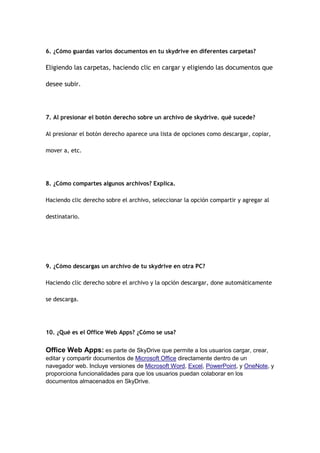 6. ¿Cómo guardas varios documentos en tu skydrive en diferentes carpetas?

Eligiendo las carpetas, haciendo clic en cargar y eligiendo las documentos que

desee subir.




7. Al presionar el botón derecho sobre un archivo de skydrive. qué sucede?

Al presionar el botón derecho aparece una lista de opciones como descargar, copiar,

mover a, etc.




8. ¿Cómo compartes algunos archivos? Explica.

Haciendo clic derecho sobre el archivo, seleccionar la opción compartir y agregar al

destinatario.




9. ¿Cómo descargas un archivo de tu skydrive en otra PC?

Haciendo clic derecho sobre el archivo y la opción descargar, done automáticamente

se descarga.




10. ¿Qué es el Office Web Apps? ¿Cómo se usa?


Office Web Apps: es parte de SkyDrive que permite a los usuarios cargar, crear,
editar y compartir documentos de Microsoft Office directamente dentro de un
navegador web. Incluye versiones de Microsoft Word, Excel, PowerPoint, y OneNote, y
proporciona funcionalidades para que los usuarios puedan colaborar en los
documentos almacenados en SkyDrive.
 