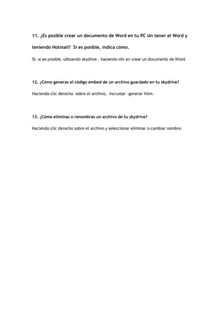 11. ¿Es posible crear un documento de Word en tu PC sin tener el Word y

teniendo Hotmail? Si es posible, indica cómo.

Si .si es posible, utilizando skydrive , haciendo clic en crear un documento de Word.




12. ¿Cómo generas el código embed de un archivo guardado en tu skydrive?

Haciendo clic derecho sobre el archivo, incrustar –generar htlm.




13. ¿Cómo eliminas o renombras un archivo de tu skydrive?

Haciendo clic derecho sobre el archivo y seleccionar eliminar o cambiar nombre.
 