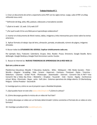 Trabajo Práctico N° 7.<br />1. Crear un documento de writer y exportarlo como PDF con los sigtes. temas. Luego, sube el PDF a tu blog utilizando issuu.com)<br />* Definición de blog, wikis, RSS, podcast, videocasts y marcadores sociales <br />* ¿Qué es la web  1.0, web  2.0 y web 3.0?<br />* ¿Por qué la web 2.0 es una Web para el aprendizaje colaborativo?<br />2. Insertar en el documento de Word: textos, tablas, imágenes y links interesantes para visitar sobre los temas anteriores.<br />3.  Aplicar formato al trabajo: tipo de letra, alineación, portada, encabezado, número de página, imágenes alineadas4. Buscar todas las UTILIDADES DEL GOOGLE. Explicar sintéticamente cada una. <br />Por ejemplo: Docs, Traductor. Calendario. Grupos. Sites. Reader. Picaza. Directorio. Google Doodle. Barra del Google. Google Desktop y Google Pack. Sincronizar cuenta. Escolar. <br />5.  Buscar en Internet las  NUEVAS TENDENCIAS DE APRENDIZAJE EN LA RED WEB 2.0<br />Qué son y cómo se usan<br />Plataformas Educativas: Moodle  Y Educativa. Audacity. - Wikis - Webquest – RSS -Redes Sociales - Flickr -Wordle – Glogster - Scrapblog - Slide - Screenr - Hypercam - Camtasia - Timetoast - Dipity - Timerime - Slideshare - Calameo - Scribd- Picnik - Photoscape - Jdownloader - Utorrent - Convertir Doc A Pdf Y Vice Convertir Ppt a Video Sky Drive – Mediafire – Dropbox - Yousendt  - Voki - Vozme - Digsby - Conferencia virtual. Wiziq - Elluminate - Skype - ooVo - Soft Libre - Sistemas operativos de código abierto. El Ciberbullying: Peligros - Online Predator - Second Life<br />6. Investiga qué es y cómo se usa el proyecto Layar o Realidad Ampliada.<br />7. ¿Qué puedes hacer en este sitio www.video2mp3.net? ¿Cómo lo utilizas?<br />8. ¿Cómo descargas-guardas la música de un video de YouTube?<br />9. ¿Cómo descargas un video con un formato determinado? ¿Cómo conviertes el formato de un video en otro formato?<br />10. Investiga y prueba el sitio soundcloud.com.<br />Desarrollo.<br />1. Blog: es un sitio web que se actualiza regularmente en el cual se pueden subir textos, fotos, videos, anuncios, juegos, links, etc., donde el autor conserva la libertad de publicar lo que cree correcto. Este tipo de herramienta se utiliza para mantener a los lectores informados de un tema o de una persona.<br />Wikis: es una página cuya información puede ser editada por muchas personas a la vez, las cuales tienen permiso de su respectiva edición.<br />Podcast: son una serie de archivos digitales descargados esporádicamente a través de internet. Estos archivos pueden ser de audio o de video.<br />Videocasts: <br />WEB 1.0: es la forma más básica que existe de navegadores de solo texto. La Web 1.0 es de sólo lectura. El usuario no puede interactuar con el contenido de la página (nada de comentarios, respuestas, citas, etc.), estando totalmente limitado a lo que el Web master sube a ésta.<br />4844415-14986000WEB 2.0: es la versión siguiente a la 1.0 y está comúnmente asociado con las aplicaciones de las comunidades web, al igual que con aplicaciones que facilitan las comunicaciones y compartir información. Es decir, los sitios Web 2.0 actúan más como puntos de encuentro, o webs dependientes de usuarios, que como webs tradicionales.<br />WEB 3.0: es un neologismo que se utiliza para describir la evolución del uso y la interacción en la red a través de diferentes caminos. Ello incluye, la transformación de la red en una base de datos, un movimiento hacia hacer los contenidos accesibles por múltiples aplicaciones non-browser, el empuje de las tecnologías de inteligencia artificial, la web semántica. Actualmente existe un debate considerable en torno a lo que significa Web 3.0, y cuál sea la definición más adecuada.<br />3937017843500<br />7. Es un conversor gratuito de formatos, que permite tomar un video de YouTube y descargarlo como MP3. Es muy sencillo y eficaz, y con ello podrás disfrutar de música en cualquier reproductor de MP3. Los pasos a seguir son:<br />Copiar la URL del video de YouTube.<br />Pegarlo en la página y apretar ‘Convertir’. <br />Luego de esto, la página extraerá el fichero con el archivo para poder guardarlo en la pc.<br />4. Utilidades del Google:<br />Docs: es un programa gratuito de Google que le permite al usuario crear documentos en línea, así como también poder editarlos y guardarlos estando conectados con 2 o más usuarios a la vez. Estos usuarios pueden participar en la edición simultáneamente.<br />Traductor: es una herramienta que permite convertir palabras y frases enteras de un idioma a otro. Hay a disposición más de 60 idiomas a los cuales poder traducir.<br />Calendario permite a los usuarios la opción de contar con una agenda/calendario online, que les permitirá tener un control sobre los asuntos importantes de su vida.<br />Grupos: el buscador cuenta con esta opción, que lleva a los usuarios a participar de debates sobre un tema en específico, además de tener toda la información necesaria administrada por el creador del grupo.<br />Site: es una opción que permite crear, editar y controlar sencillas páginas webs.<br />Reader: esta herramienta visita diariamente los sitios webs preferidos por el usuario y le da las últimas actualizaciones sobre los mismos. Es como leer el diario, pero sólo lo que a uno le interesa.<br />Picaza: este conocido programa viene integrado en el Google. Deja que los usuarios suban fotografías y da la opción de editarlas, con colores, textos, marcos, etc.<br />Directorio: permite tener contactos y su respectiva información subidos online, y buscarlos cuando se necesite.<br />Google Doodle: son los ‘logotipos’ que aparecen cuando abrimos Google. En ocasiones especiales se crean unos con un significado, como por ej: cumpleaños de personas famosas, días de independencias, etc.<br />Sincronizar cuenta: es una herramienta muy útil ya que alcanza a los usuarios a tener a su disposición todos los botones de la barra de herramienta de Google, que utiliza en forma particular, en cualquier máquina a la que se conecte. Al conectar esta opción estamos ‘conectado’ todos los botones que utilizamos con frecuencia, y así poder utilizarlos en cualquier PC.<br />Google Pack: es un software seleccionado por Google, en los que los usuarios podrán descargarse un ‘pack’ con programas de Google exclusivamente seleccionado por ellos. Esto quiere decir que se puede descargar de forma segura, inmediata y simultánea todos los softwares que se requieran, convirtiéndose en un ‘pack’-<br />Google Desktop: este programa realiza búsquedas de información a través de Google.<br />Libros: es la ‘biblioteca’ de Google, donde el usuario tiene al alcance todos los libros (de infinidad de escritores e infinidad de temas) que necesite.<br />5. PLATAFORMAS EDUCATIVAS.<br />Moodle  Y Educativa: es un Ambiente Educativo Virtual, sistema de gestión de cursos, de distribución libre, que ayuda a los educadores a crear comunidades de aprendizaje en línea. Este tipo de plataformas tecnológicas también se conoce como LMS (Learning Management System). Hasta julio de 2008, la base de usuarios registrados incluye más 21 millones, distribuidos en 46.000 sitios en todo el mundo y está traducido a alrededor de 91 idiomas.<br />Audacity: es un programa que permite hacer trabajos con todo tipo de formatos de sonido (canciones, grabaciones, etc). Nos permite cortar, unir, pegar, sobreponer, colocar efectos, hacer música, colocar grabaciones en el momento sobre otras subidas, etc.<br />Wikis: es un sitio web cuyas páginas pueden ser editadas por múltiples voluntarios a través del navegador web. Los usuarios pueden crear, modificar o borrar un mismo texto que comparten. Los textos o «páginas wiki» tienen títulos únicos. Si se escribe el título de una «página wiki» en algún lugar del wiki entre dobles corchetes ([[...]]), esta palabra se convierte en un «enlace web» a la página wiki.<br />Webquest: El creador de las WebQuest, Bernie Dodge, las define como “una actividad de investigación en la que la información con la que interactúan los alumnos proviene total o parcialmente de recursos de la Internet” (Dodge, 1995). Afirma que es “un tipo de unidad didáctica... que incorpora vínculos a la World Wide Web. A los alumnos se les presenta un escenario y una tarea, normalmente un problema para resolver o un proyecto para realizar. Los alumnos disponen de recursos Internet y se les pide que analicen y sinteticen la información y lleguen a sus propias soluciones creativas”. Además, los alumnos resuelven la WebQuest formando grupos de trabajo y adoptando cada uno una perspectiva o rol determinado, para el que disponen de información específica.<br />RSS: RSS son las siglas de Really Simple Syndication, un formato XML para sindicar o compartir contenido en la web. Se utiliza para difundir información actualizada frecuentemente a usuarios que se han suscrito a la fuente de contenidos. El formato permite distribuir contenidos sin necesidad de un navegador, utilizando un software diseñado para leer estos contenidos RSS. A pesar de eso, es posible utilizar el mismo navegador para ver los contenidos RSS. Las últimas versiones de los principales navegadores permiten leer los RSS sin necesidad de software adicional. RSS es parte de la familia de los formatos XML desarrollado específicamente para todo tipo de sitios que se actualicen con frecuencia y por medio del cual se puede compartir la información y usarla en otros sitios web o programas.<br />Redes Sociales:<br />Flickr: es una página que alberga más de 5 millones de fotos, agregadas por usuarios de todo el mundo. Es como un inmenso álbum de fotos, para poder tenerlas a nuestro alcance cuando necesitemos. Iniciando sesión se pueden crear grupos u organizar las fotos que subimos, además de poder apreciar y tener acceso a las imágenes de otros usuarios, dónde sea que se encuentre.<br />Wordle: es una herramienta que permite generar ‘nubes de palabras’ a los textos. Se usa para darles mayor importancia a las palabras que aparecen repetidamente. Se las puede ajustar con formato, color y tamaño. Las imágenes de Worlde son del usuario y se las puede guardar, imprimir o dejarlas en la página para cuando las necesite.<br />Glogster: es una página que permite la creación de afiches online, para hacer presentaciones o como imágenes para subir a una página web. Tiene múltiples usos e infinidad de opciones para editar y hacer un llamativo trabajo.<br />Scrapblog:<br />Slide:<br />Screenr:<br />Hypercam: es una utilidad que captura toda la actividad que hay en una pantalla de Windows, tanto la imagen como el audio, guardando el resultado en un práctico archivo de vídeo en formato AVI. Posee multitud de opciones para configurarlo de forma que se adapte a tus necesidades. Opciones como añadir un número secuencial a cada grabación, grabar el cursor del ratón o no, elegir la calidad de sonido o incluso si quieres grabarlo o no, combinaciones de teclas para manejar el programa. Incluso permite seleccionar el codec a usar en el vídeo de entre todos los que tengas instalados<br />Camtasia: es un excelente conjunto de herramientas diseñadas especialmente para los aficionados a la grabación y edición de video. El programa incluye diversas utilidades que posibilitan a sus usuarios desde la grabación de cualquier acontecimiento que suceda en nuestra pantalla, hasta la creación de atractivos menús para movernos a través del contenido de nuestros CD/DVD.<br />Timetoast: es un sitio en la web que posibilita la creación de ‘líneas de tiempo’ para subir a un blog y mostrar a los usuarios el pasado e incluso el futuro del creador de esa línea. Lo único que se necesita es una dirección válida de email y están listos para crear su línea de tiempo y compartir su vida con otras personas.<br />Dipity: es una web digital gratis conocida como ‘timeline’. Quiere decir que el site se encarga de ordenar noticias cronológicamente. En ella, los usuarios pueden colaborar en la edició con textos, fotos, comentarios, links, sociales, audio, etc. <br />Timerime:<br />Slideshare:<br />Calameo: es una plataforma gratuita de edición electrónica de conversión automática de documentos PDF a folleto o revista digital con efecto de pasado de páginas.<br />Sus servicios básicos son gratuitos, y las indicaciones están en castellano;  luego de la registración por medio de la cual se obtiene un usuario y clave podrás subir y configurar  las publicaciones. Te  permite compartir en línea tus publicaciones en un formato ágil y diferente.  Por otra parte también podrás ver la evolución de tus lectores mediante su sistema de estadísticas.<br />Luego de copiar el Código HTML e incrustarlo en el blog.<br />Scribd:<br />Picnik: página que da la posibilidad de cargar y editar fotografías con multiplicidad de opciones, como colores, textos, collages, imágenes, glitters, efectos visuales. Cuenta con opciones ‘premiums’ para mayor amplitud de edición.<br />Photoscape:<br />Jdownloader: es una plataforma de código abierto escrita completamente en Java, diseñado para simplificar la descarga de archivos de servidores como Rapidshare.com o Megaupload.com, no solo para usuarios con cuenta Premium sino también para los de cuenta gratuita.JD ofrece descargas múltiples paralelas, reconocimiento de captcha, extracción automática de archivos, administración de contraseñas y mucho más. Adicionalmente, soporta muchos sitios de “encriptación de enlaces”, así que solo tendrá que pegar los enlaces “encriptados” y JD hará el resto.<br />Utorrent:<br />Convertir Doc A Pdf Y Vice Convertir Ppt a Video Sky Drive:<br />Mediafire:<br />Dropbox: El servicio permite a los usuarios almacenar y sincronizar archivos en línea y entre computadoras y compartir archivos y carpetas con otros.[] Existen versiones gratuitas y de pago, cada una de las cuales con opciones variadas.<br />El cliente de Dropbox permite a los usuarios dejar cualquier archivo en una carpeta designada. Ese archivo es sincronizado en la nube y en todas las demás computadores del cliente de Dropbox.  Los archivos en la carpeta de Dropbox pueden entonces ser compartidos con otros usuarios de Dropbox o ser accedidos desde la página Web de Dropbox. Asimismo, los usuarios pueden grabar archivos manualmente por medio de un navegador web.[]<br />Si bien Dropbox funciona como un servicio de almacenamiento, se enfoca en sincronizar y compartir archivos. Tiene soporte para historial de revisiones, de forma que los archivos borrados de la carpeta de Dropbox pueden ser recuperados desde cualquiera de las computadoras sincronizadas.[<br />Yousendt:<br />Voki: es un servicio online que nos permite crearnos nuestro propio avatar personalizado basándonos en multitud de tipos de personajes como monstruos, animales o personaje de anime. Pero además de poder ponerle multitud de complementos y modificar su apariencia, tiene como principal novedad que podemos incluso ponerle nuestra propia voz.<br />Y no sólo eso, también te proporcionan un código html para que lo incluyas en tu blog, perfil de tu red social social favorita y, según ellos mismos afirman, próximamente se podrán integrar en varias plataformas de mensajería instantánea. Además, te puedes descargar tu Voki en la mayoría de teléfonos móviles que soportan vídeo.<br />El servicio de Voki es totalmente gratuito para los usuarios, aunque basan su negocio en la venta del servicio a empresas y en la venta de complementos especiales para tu Voki.<br />Vozme: es un Plugin ue hará que el usuario de tu blog pueda oir los post en lugar de leerlos. Resulta ideal si queremos una herramienta que facilite el conocimiento de las noticias a los usuarios que tengan alguna deficiencia visual.<br />Digsby:<br />Conferencia virtual. Wiziq:<br />Elluminate:<br />Skype: es un software que permite comunicaciones de texto, voz y vídeo sobre Internet. El código y protocolo de Skype permanecen cerrados y propietarios, pero los usuarios interesados pueden descargar gratuitamente la aplicación ejecutable del sitio web oficial. Los usuarios de Skype pueden hablar entre ellos gratuitamente. Esta aplicación también incluye una característica denominada YY SkypeOut,[] que permite a los usuarios llamar a teléfonos convencionales, cobrándoseles diversas y bajas tarifas según el país de destino, pudiendo llamar a casi cualquier teléfono del mundo.<br />ooVoo: brinda a los usuarios video chats gratis en todas las plataformas a través de la descarga del programa.<br />Soft Libre:<br />Sistemas operativos de código abierto:<br />El Ciberbullying: Peligros:<br />Online Predator: es un usuario adulto que, a través de la web, corrompe a niños y adolescentes con fines de abuso sexuales o de otro tipo. Victimización en línea de los menores de edad pueden incluir aseo infantil, las solicitudes para participar en actividades sexuales o discusiones por una exposición de los adultos, no deseada a material sexual (e-mail con fotos de desnudos, etc), y el acoso en línea, las amenazas o cualquier otra comunicación agresiva que no son sexuales naturaleza, sino que provocan angustia, el miedo o la vergüenza. Salas de chat, mensajería instantánea, foros de Internet, sitios de redes sociales, e incluso consolas de videojuegos han sido acusados ​​de atraer a los depredadores en línea. <br />Second Life: es una plataforma interactiva que permite que los usuarios tengan una ‘segunda vida’ en la web. Allí se crea un personaje y se explora la ciudad en donde se encuentra. En un sitio totalmente en 3D y muy divertido e interesante en donde la gente puede conectarse, socializarse y conocerse a través de diálogos y chat.<br />6. Es una aplicación de realidad aumentada que añade datos generados por ordenador en tiempo real sobre una imagen real. Esta aplicación combina la utilización del GPS, la brújula digital, la cámara y la conexión permanente en Internet. De esta manera, la cámara captura imágenes de alrededor y lo muestra en pantalla. El GPS determina la posición exacta y brújula la dirección en la que se está mirando. Basándose en  esta información, la aplicación toma los datos de Internet y los superpone encima de la pantalla del móvil. Así mismo, Layar tiene capas de información que ofrecen diversos contenidos.<br />7. Con el sitio www.video2mp3.net se pueden convertir videos de YouTube a archivos MP3 para usarlos en cualquier reproductor de música. No hace falta tener una cuenta en el sitio y es muy sencillo acceder a este servicio. Los pasos a seguir son: <br />Seleccionar el video de YouTube y copiar la dirección URL.<br />Entrar al sitio www.video2mp3.net y pegar en el cuadro correspondiente.<br />Hacer clic al botón ‘CONVERTIR’.<br />Esperar a que cargue y continuar.<br />Guardar en la PC el archivo MP3 que nos dio el sitio.<br />