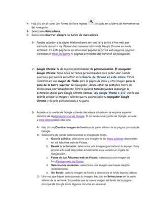 A- Haz clic en el icono con forma de llave inglesa situado en la barra de herramientas
   del navegador.
B- Selecciona Marcadores.
C- Selecciona Mostrar siempre la barra de marcadores.

    6- Puedes acceder a la página Historial para ver una lista de los sitios web que
       visitaste durante las últimas diez semanas utilizando Google Chrome en modo
       estándar. En esta página no se almacenan páginas de sitios web seguros, páginas
       visitadas en modo incógnito ni páginas eliminadas del historial de navegación.




    7- Google Chrome te da muchas posibilidades de personalización. El navegador
       Google Chrome tiene miles de temas personalizados para poder usar cuando
       quieras y que puedes encontrar en la Galería de Chrome en este enlace. Estos
       consisten en una imagen de fondo para la página de inicio y otra imagen para la
       zona de la barra superior del navegador, donde están las pestañas, barra de
       direcciones, herramientas etc. Pero si quieres también puedes descargar la
       extensión oficial para Google Chrome llamada “My Google Theme 1.0.0″ con la que
       podrás colocar la imagen y colores que tu quieras para tu navegador Google
       Chrome y dejarlo personalizado a tu gusto.



    8- Accede a tu cuenta de Google a través del enlace situado en la esquina superior
       derecha de lapágina principal de Google. Si no tienes una cuenta de Google, accede
       a esta página para crear una.

       A- Haz clic en Cambiar imagen de fondo en la parte inferior de la página principal de
          Google.
       B- Selecciona de dónde seleccionarás tu imagen de fondo.
               a. Galería pública: selecciona una imagen de las fotos públicas disponibles
                   en los Álbumes web de Picasa.
               b. Desde tu ordenador: selecciona una imagen guardada en tu equipo. Esta
                   opción solo está disponible actualmente en la versión en inglés de
                   Google.com
               c. Fotos de tus Álbumes web de Picasa: selecciona una imagen de
                   tus Álbumes web de Picasa.
               d. Selecciones recientes: selecciona una imagen que hayas elegido
                   recientemente.
               e. Sin fondo: quita la imagen de fondo y selecciona el fondo blanco clásico.
       C- Una vez que hayas seleccionado tu imagen, haz clic en Seleccionar en la parte
          inferior de la ventana. Es posible que la nueva imagen de fondo de la página
          principal de Google tarde algunos minutos en aparecer.
 