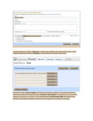 Cuando pulsamos el botón Continuar, se abre otra ventana, que nos permite cargar varias
imágenes pulsando el botón Examinar para buscarlas en nuestro disco duro.




Al pulsar el botón Iniciar subida, se suben las imágenes al álbum En la parte derecha del
documento aparecen las opciones para Enlazar a este álbum. Si hacemos clic en esa frase,
debajo nos aparece una opción: 1-Es simplemente la dirección URL del documento
donde se encuentra el álbum, de forma que podemos enlazarlo en el blog.
 