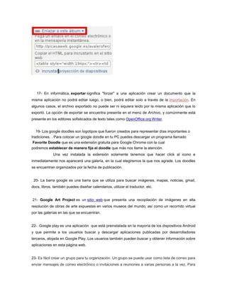 17- En informática, exportar significa "forzar" a una aplicación crear un documento que la
misma aplicación no podrá editar luego, o bien, podrá editar solo a través de la importación. En
algunos casos, el archivo exportado no puede ser ni siquiera leído por la misma aplicación que lo
exportó. La opción de exportar se encuentra presente en el menú de Archivo, y comúnmente está
presente en los editores sofisticados de texto tales como OpenOffice.org Writer.


  19- Los google doodles son logotipos que fueron creados para representar días importantes o
tradiciones. . Para colocar un google doodle en tu PC puedes descargar un programa llamado
 Favorite Doodle que es una extensión gratuita para Google Chrome con la cual
podremos establecer de manera fija el doodle que más nos llame la atención.
             Una vez instalada la extensión solamente tenemos que hacer click al icono e
inmediatamente nos aparecerá una galería, en la cual elegiremos la que nos agrade. Los doodles
se encuentran organizados por la fecha de publicación.


 20- La barra google es una barra que se utiliza para buscar imágenes, mapas, noticias, gmail,
docs, libros, también puedes diseñar calendarios, utilizar el traductor, etc.


21- Google Art Project es un sitio web que presenta una recopilación de imágenes en alta
resolución de obras de arte expuestas en varios museos del mundo, así como un recorrido virtual
por las galerías en las que se encuentran.


22- Google play es una aplicación que está preinstalada en la mayoría de los dispositivos Android
y que permite a los usuarios buscar y descargar aplicaciones publicadas por desarrolladores
terceros, alojada en Google Play. Los usuarios también pueden buscar y obtener información sobre
aplicaciones en esta página web.


23- Es fácil crear un grupo para tu organización. Un grupo se puede usar como lista de correo para
enviar mensajes de correo electrónico o invitaciones a reuniones a varias personas a la vez. Para
 