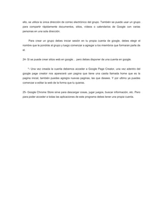 ello, se utiliza la única dirección de correo electrónico del grupo. También se puede usar un grupo
para compartir rápidamente documentos, sitios, vídeos o calendarios de Google con varias
personas en una sola dirección.


      Para crear un grupo debes iniciar sesión en tu propia cuenta de google, debes elegir el
nombre que le pondrás al grupo y luego comenzar a agregar a los miembros que formaran parte de
el.


24- Si se puede crear sitios web en google… pero debes disponer de una cuenta en google.


      *- Una vez creada la cuenta debemos acceder a Google Page Creator, una vez adentro del
google page creator nos aparecerá uan pagina que tiene una casita llamada home que es la
pagina inicial, también puedes agregra nuevas paginas, las que desees. Y por ultimo ya puedes
comenzar a editar la web de la forma que tu quieras.


25- Google Chrome Store sirve para descargar cosas, jugar juegos, buscar información, etc. Pero
para poder acceder a todas las aplicaciones de este programa debes tener una propia cuenta.
 