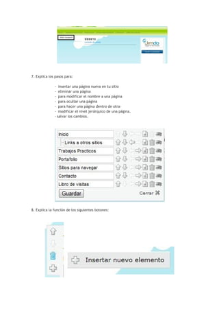 7. Explica los pasos para:

              -    insertar una página nueva en tu sitio
              -    eliminar una página
              -    para modificar el nombre a una página
              -    para ocultar una página
              -    para hacer una página dentro de otra-
              -    modificar el nivel jerárquico de una página.
              -   salvar los cambios.




8. Explica la función de los siguientes botones:
 