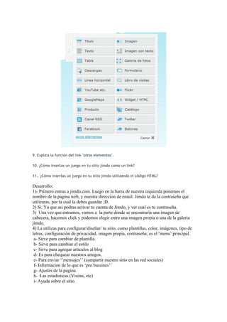 9. Explica la función del link "otros elementos".

10. ¿Cómo insertas un juego en tu sitio jimdo como un link?

11. ¿Cómo insertas un juego en tu sitio jimdo utilizando el código HTML?

Desarrollo:
1)- Primero entras a jimdo.com. Luego en la barra de nuestra izquierda ponemos el
nombre de la pagina web, y nuestra direccion de email. Jimdo te da la contraseña que
utilizaras, por la cual la debes guardar ;D.
2) Si. Ya que asi podras activar tu cuenta de Jimdo, y ver cual es tu contraseña.
3) Una vez que entramos, vamos a la parte donde se encontraría una imagen de
cabecera, hacemos click y podemos elegir entre una imagen propia o una de la galeria
jimdo.
4) La utilizas para configurar/diseñar/ tu sitio, como plantillas, color, imágenes, tipo de
letras, configuración de privacidad, imagen propia, contraseña; es el ‘menu’ principal.
 a- Sirve para cambiar de plantilla.
 b- Sirve para cambiar el estilo
 c- Sirve para agregar articulos al blog
 d- Es para chequear nuestros amigos.
 e- Para enviar ‘’mensajes’’ (compartir nuestro sitio en las red sociales)
 f- Informacion de lo que es ‘pro bussines’’
 g- Ajustes de la pagina.
 h- Las estadisticas (Visitas, etc)
 i- Ayuda sobre el sitio.
 