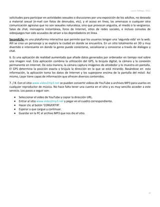 Lucas Hidalgo, 2011.


solicitudes para participar en actividades sexuales o discusiones por una exposición de los adultos, no deseada
a material sexual (e-mail con fotos de desnudos, etc), y el acoso en línea, las amenazas o cualquier otra
comunicación agresiva que no son sexuales naturaleza, sino que provocan angustia, el miedo o la vergüenza.
Salas de chat, mensajería instantánea, foros de Internet, sitios de redes sociales, e incluso consolas de
videojuegos han sido acusados de atraer a los depredadores en línea.

SecondLife: es una plataforma interactiva que permite que los usuarios tengan una ‘segunda vida’ en la web.
Allí se crea un personaje y se explora la ciudad en donde se encuentra. En un sitio totalmente en 3D y muy
divertido e interesante en donde la gente puede conectarse, socializarse y conocerse a través de diálogos y
chat.

6. Es una aplicación de realidad aumentada que añade datos generados por ordenador en tiempo real sobre
una imagen real. Esta aplicación combina la utilización del GPS, la brújula digital, la cámara y la conexión
permanente en Internet. De esta manera, la cámara captura imágenes de alrededor y lo muestra en pantalla.
El GPS determina la posición exacta y brújula la dirección en la que se está mirando. Basándose en esta
información, la aplicación toma los datos de Internet y los superpone encima de la pantalla del móvil. Así
mismo, Layar tiene capas de información que ofrecen diversos contenidos.

7. / 8. Con el sitio www.video2mp3.net se pueden convertir videos de YouTube a archivos MP3 para usarlos en
cualquier reproductor de música. No hace falta tener una cuenta en el sitio y es muy sencillo acceder a este
servicio. Los pasos a seguir son:

       Seleccionar el video de YouTube y copiar la dirección URL.
       Entrar al sitio www.video2mp3.net y pegar en el cuadro correspondiente.
       Hacer clic al botón ‘CONVERTIR’.
       Esperar a que cargue y continuar.
       Guardar en la PC el archivo MP3 que nos dio el sitio.




                                                                                                                10
 