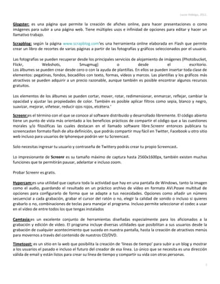 Lucas Hidalgo, 2011.


Glogster: es una página que permite la creación de afiches online, para hacer presentaciones o como
imágenes para subir a una página web. Tiene múltiples usos e infinidad de opciones para editar y hacer un
llamativo trabajo.

Scrapblog: según la página www.scrapblog.com‘es una herramienta online elaborada en Flash que permite
crear un libro de recortes de varias páginas a partir de las fotografías y gráficos seleccionados por el usuario.

Las fotografías se pueden recuperar desde los principales servicios de alojamiento de imágenes (Photobucket,
Flickr,          Webshots,           Smugmug)              o            desde           el          escritorio.
Los álbumes se pueden crear desde cero o con la ayuda de plantillas. En ellos se pueden insertar toda clase de
elementos: pegatinas, fondos, bocadillos con texto, formas, vídeos y marcos. Las plantillas y los gráficos más
atractivos se pueden adquirir a un precio razonable, aunque también es posible encontrar algunos recursos
gratuitos.

Los elementos de los álbumes se pueden cortar, mover, rotar, redimensionar, enmarcar, reflejar, cambiar la
opacidad y ajustar las propiedades de color. También es posible aplicar filtros como sepia, blanco y negro,
suavizar, mejorar, viñetear, reducir ojos rojos, etcétera.’

Screenr:es el término con el que se conoce al software distribuido y desarrollado libremente. El código abierto
tiene un punto de vista más orientado a los beneficios prácticos de compartir el código que a las cuestiones
morales y/o filosóficas las cuales destacan en el llamado software libre.Screenr entonces publicara tu
screencasten formato flash de alta definición, que podrás compartir muy fácil en Twitter, Facebook u otro sitio
web incluso para usuarios de Iphoneque podrán ver tu Screencast.

Solo necesitas ingresar tu usuario y contraseña de Twittery podrás crear tu propio Screencast.

Lo impresionante de Screenr es su tamaño máximo de captura hasta 2560x1600px, también existen muchas
funciones que te permitirán pausar, adelantar e incluso zoom.

Probar Screenr es gratis.

Hypercam:es una utilidad que captura toda la actividad que hay en una pantalla de Windows, tanto la imagen
como el audio, guardando el resultado en un práctico archivo de vídeo en formato AVI.Posee multitud de
opciones para configurarlo de forma que se adapte a tus necesidades. Opciones como añadir un número
secuencial a cada grabación, grabar el cursor del ratón o no, elegir la calidad de sonido o incluso si quieres
grabarlo o no, combinaciones de teclas para manejar el programa. Incluso permite seleccionar el codec a usar
en el vídeo de entre todos los que tengas instalados

Camtasia:es un excelente conjunto de herramientas diseñadas especialmente para los aficionados a la
grabación y edición de video. El programa incluye diversas utilidades que posibilitan a sus usuarios desde la
grabación de cualquier acontecimiento que suceda en nuestra pantalla, hasta la creación de atractivos menús
para movernos a través del contenido de nuestros CD/DVD.

Timetoast: es un sitio en la web que posibilita la creación de ‘líneas de tiempo’ para subir a un blog y mostrar
a los usuarios el pasado e incluso el futuro del creador de esa línea. Lo único que se necesita es una dirección
válida de email y están listos para crear su línea de tiempo y compartir su vida con otras personas.

                                                                                                                   5
 