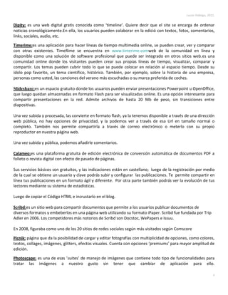 Lucas Hidalgo, 2011.


Dipity: es una web digital gratis conocida como ‘timeline’. Quiere decir que el site se encarga de ordenar
noticias cronológicamente.En ella, los usuarios pueden colaborar en la edició con textos, fotos, comentarios,
links, sociales, audio, etc.

Timerime:es una aplicación para hacer líneas de tiempo multimedia online, se pueden crear, ver y comparar
con otras existentes. TimeRime se encuentra en www.timerime.comweb de la comunidad en línea y
disponible como una solución de software profesional que puede ser integrado en otros sitios web.es una
comunidad online donde los visitantes pueden crear sus propias líneas de tiempo, visualizar, comparar y
compartir. Los temas pueden cubrir todo lo que se puede colocar en relación al espacio tiempo. Desde su
ídolo pop favorito, un tema científico, histórico. También, por ejemplo, sobre la historia de una empresa,
personas como usted, las canciones del verano más escuchadas o su marca preferida de coches.

Slideshare:es un espacio gratuito donde los usuarios pueden enviar presentaciones Powerpoint u OpenOffice,
que luego quedan almacenadas en formato Flash para ser visualizadas online. Es una opción interesante para
compartir presentaciones en la red. Admite archivos de hasta 20 Mb de peso, sin transiciones entre
diapositivas.

Una vez subida y procesada, las convierte en formato flash, ya la tenemos disponible a través de una dirección
web pública, no hay opciones de privacidad, y la podemos ver a través de esa Url en tamaño normal o
completo. También nos permite compartirla a través de correo electrónico o meterlo con su propio
reproductor en nuestra página web.

Una vez subida y pública, podemos añadirle comentarios.

Calameo:es una plataforma gratuita de edición electrónica de conversión automática de documentos PDF a
folleto o revista digital con efecto de pasado de páginas.

Sus servicios básicos son gratuitos, y las indicaciones están en castellano; luego de la registración por medio
de la cual se obtiene un usuario y clave podrás subir y configurar las publicaciones. Te permite compartir en
línea tus publicaciones en un formato ágil y diferente. Por otra parte también podrás ver la evolución de tus
lectores mediante su sistema de estadísticas.

Luego de copiar el Código HTML e incrustarlo en el blog.

Scribd:es un sitio web para compartir documentos que permite a los usuarios publicar documentos de
diversos formatos y embeberlos en una página web utilizando su formato iPaper. Scribd fue fundada por Trip
Adler en 2006. Los competidores más notorios de Scribd son Docstoc, WePapers e Issuu.

En 2008, figuraba como uno de los 20 sitios de redes sociales según más visitados según Comscore

Picnik: página que da la posibilidad de cargar y editar fotografías con multiplicidad de opciones, como colores,
textos, collages, imágenes, glitters, efectos visuales. Cuenta con opciones ‘premiums’ para mayor amplitud de
edición.

Photoscape: es una de esas ’suites’ de manejo de imágenes que contiene todo tipo de funcionalidades para
tratar las imágenes a nuestro gusto sin tener que cambiar de aplicación para ello.

                                                                                                                  6
 