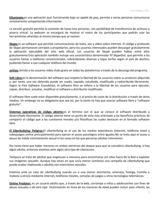 Lucas Hidalgo, 2011.


Elluminate:es una aplicación que, funcionando bajo un applet de java, permite a varias personas comunicarse
remotamente compartiendo información.

La versión gratuita permite la conexión de hasta tres personas, con posibilidad de transferencia de archivos y
pizarra virtual. La webcam se encargará de mostrar el rostro de los participantes que podrán usar las
herramientas ofrecidas al mismo tiempo que se reúnen.

Skype:es un software que permite comunicaciones de texto, voz y vídeo sobre Internet. El código y protocolo
de Skype permanecen cerrados y propietarios, pero los usuarios interesados pueden descargar gratuitamente
la aplicación ejecutable del sitio web oficial. Los usuarios de Skype pueden hablar entre ellos
gratuitamente.Esta aplicación también incluye una característica denominada YY SkypeOut, que permite a los
usuarios llamar a teléfonos convencionales, cobrándoseles diversas y bajas tarifas según el país de destino,
pudiendo llamar a casi cualquier teléfono del mundo.

ooVoo: brinda a los usuarios video chats gratis en todas las plataformas a través de la descarga del programa.

Soft Libre:es la denominación del software que respeta la libertad de los usuarios sobre su producto adquirido
y, por tanto, una vez obtenido puede ser usado, copiado, estudiado, modificado y redistribuido libremente.
Según la Free Software Foundation, el software libre se refiere a la libertad de los usuarios para ejecutar,
copiar, distribuir, estudiar, modificar el software y distribuirlo modificado.

El software libre suele estar disponible gratuitamente, o al precio de costo de la distribución a través de otros
medios; sin embargo no es obligatorio que sea así, por lo tanto no hay que asociar software libre a "software
gratuito".

Sistemas operativos de código abierto:es el término con el que se conoce al software distribuido y
desarrollado libremente. El código abierto tiene un punto de vista más orientado a los beneficios prácticos de
compartir el código que a las cuestiones morales y/o filosóficas las cuales destacan en el llamado software
libre.

El Ciberbullying: Peligros:El ciberbullying es el uso de los medios telemáticos (Internet, telefonía móvil y
videojuegos online principalmente) para ejercer el acoso psicológico entre iguales.No se trata aquí el acoso o
abuso de índole estrictamente sexual ni los casos en los que personas adultas intervienen.

Por tanto tiene que haber menores en ambos extremos del ataque para que se considere ciberbullying: si hay
algún adulto, entonces estamos ante algún otro tipo de ciberacoso.

Tampoco se trata de adultos que engatusan a menores para encontrarse con ellos fuera de la Red o explotar
sus imágenes sexuales. Aunque hay veces en que un/a menor comienza una campaña de ciberbullying que
puede acabar implicando a adultos con intenciones sexuales.

Estamos ante un caso de ciberbullying cuando un o una menor atormenta, amenaza, hostiga, humilla o
molesta a otro/a mediante Internet, teléfonos móviles, consolas de juegos u otras tecnologías telemáticas.

Online Predator: es un usuario adulto que, a través de la web, corrompe a niños y adolescentes con fines de
abuso sexuales o de otro tipo. Victimización en línea de los menores de edad pueden incluir aseo infantil, las
                                                                                                                   9
 