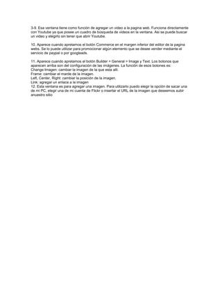 3-9. Esa ventana tiene como función de agregar un video a la pagina web. Funciona directamente
con Youtube ya que posee un cuadro de búsqueda de videos en la ventana. Asi se puede buscar
un video y elegirlo sin tener que abrir Youtube.

10. Aparece cuando apretamos el botón Commerce en el margen inferior del editor de la pagina
webs. Se lo puede utilizar para promocionar algún elemento que se desee vender mediante el
servicio de paypal o por googleads.

11. Aparece cuando apretamos el botón Builder > General > Image y Text. Los botonos que
aparecen arriba son del configuración de las imágenes. La función de esos botones es:
Change Imagen: cambiar la imagen de la que esta allí.
Frame: cambiar el marde de la imagen.
Left, Center, Right: cambiar la posición de la imagen.
Link: agregar un enlace a la imagen
12. Esta ventana es para agregar una imagen. Para utilizarlo puedo elegir la opción de sacar una
de mi PC, elegir una de mi cuenta de Flickr o insertar el URL de la imagen que deseemos subir
anuestro sitio
 