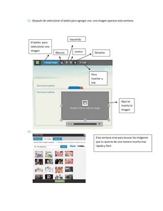 11- Después de seleccionar el botón para agregar una una imagen aparece esta ventana:




                                 Izquierda.
  El botón para
  seleccionar una
  imagen                             centro
                      Marcos.                        Derecha




                                                   Para
                                                   insertar u
                                                   link




                                                                           Aquí se
                                                                           inserta la
                                                                           imagen




12-

                                                       Esta ventana sirve para buscar las imágenes
                                                       que tu quieras de una manera mucho mas
                                                       rápida y fácil.
 