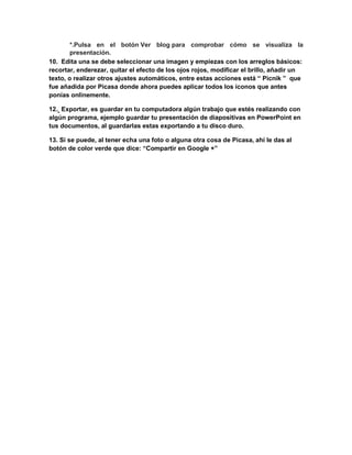 *.Pulsa en el botón Ver blog para comprobar cómo se visualiza la
presentación.
10. Edita una se debe seleccionar una imagen y empiezas con los arreglos básicos:
recortar, enderezar, quitar el efecto de los ojos rojos, modificar el brillo, añadir un
texto, o realizar otros ajustes automáticos, entre estas acciones está “ Picnik ” que
fue añadida por Picasa donde ahora puedes aplicar todos los íconos que antes
ponías onlinemente.
12. Exportar, es guardar en tu computadora algún trabajo que estés realizando con
algún programa, ejemplo guardar tu presentación de diapositivas en PowerPoint en
tus documentos, al guardarlas estas exportando a tu disco duro.
13. Si se puede, al tener echa una foto o alguna otra cosa de Picasa, ahí le das al
botón de color verde que dice: “Compartir en Google +”
 