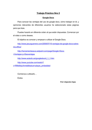 Trabajo Práctico Nro 2

                                   Google Docs

     Para conocer las ventajas del uso de google docs, cómo trabajar en él, y
opiniones relevantes de diferentes usuarios he seleccionado estas páginas
para que leas.

     Puedes hacerlo en diferente orden al que están dispuestas. Comenzar por
el video o como desees.

     El objetivo es conocer y empezar a utilizar el Google Docs.

     http://www.jesusguerrero.com/2008/07/10-ventajas-de-google-docs-sobre-
ms-office/

     http://herramientasava.wetpaint.com/page/Google+Docs:
+Ventajas+y+Desventajas

     http://www.aulaclic.es/googledocs/t_1_1.htm

     http://www.youtube.com/watch?
v=RMe8dyUhmls&feature=player_embedded



     Comienza a utilizarlo…

     Éxitos

                                                        Prof. Alejandra Cejas
 