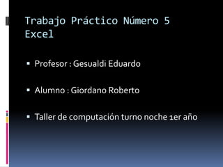 Trabajo Práctico Número 5
Excel
 Profesor : Gesualdi Eduardo
 Alumno : Giordano Roberto
 Taller de computación turno noche 1er año
 