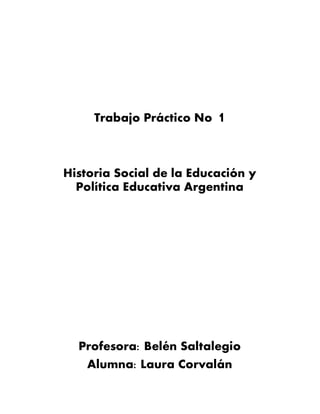Trabajo Práctico No 1
Historia Social de la Educación y
Política Educativa Argentina
Profesora: Belén Saltalegio
Alumna: Laura Corvalán
 