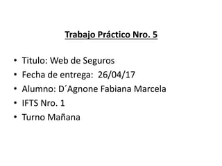 Trabajo Práctico Nro. 5
• Titulo: Web de Seguros
• Fecha de entrega: 26/04/17
• Alumno: D´Agnone Fabiana Marcela
• IFTS Nro. 1
• Turno Mañana
 