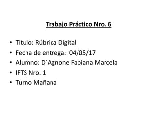 Trabajo Práctico Nro. 6
• Titulo: Rúbrica Digital
• Fecha de entrega: 04/05/17
• Alumno: D´Agnone Fabiana Marcela
• IFTS Nro. 1
• Turno Mañana
 