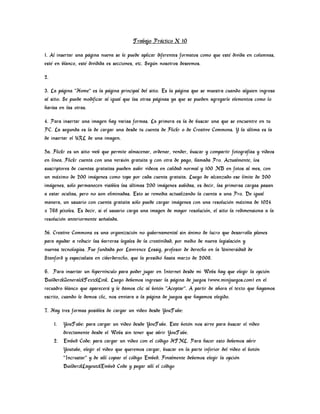 Trabajo Práctico N 10

1. Al insertar una página nueva se le puede aplicar diferentes formatos como que esté divida en columnas,
esté en blanco, esté dividida es secciones, etc. Según nosotros deseemos.

2.

3. La página "Home" es la página principal del sitio. Es la página que se muestra cuando alguien ingresa
al sitio. Se puede modificar al igual que las otras páginas ya que se pueden agregarle elementos como lo
harías en las otras.

4. Para insertar una imagen hay varias formas. La primera es la de buscar una que se encuentre en tu
PC. La segunda es la de cargar una desde tu cuenta de Flickr o de Creative Commons. Y la última es la
de insertar el URL de una imagen.

5a. Flickr es un sitio web que permite almacenar, ordenar, vender, buscar y compartir fotografías y videos
en línea. Flickr cuenta con una versión gratuita y con otra de pago, llamada Pro. Actualmente, los
suscriptores de cuentas gratuitas pueden subir videos en calidad normal y 100 MB en fotos al mes, con
un máximo de 200 imágenes como tope por cada cuenta gratuita. Luego de alcanzado ese límite de 200
imágenes, sólo permanecen visibles las últimas 200 imágenes subidas, es decir, las primeras cargas pasan
a estar ocultas, pero no son eliminadas. Esto se remedia actualizando la cuenta a una Pro. De igual
manera, un usuario con cuenta gratuita sólo puede cargar imágenes con una resolución máxima de 1024
x 768 píxeles. Es decir, si el usuario carga una imagen de mayor resolución, el sitio la redimensiona a la
resolución anteriormente señalada.

5b. Creative Commons es una organización no gubernamental sin ánimo de lucro que desarrolla planes
para ayudar a reducir las barreras legales de la creatividad, por medio de nueva legislación y
nuevas tecnologías. Fue fundada por Lawrence Lessig, profesor de derecho en la Universidad de
Stanford y especialista en ciberderecho, que la presidió hasta marzo de 2008.

6. Para insertar un hipervínculo para poder jugar en Internet desde mi Webs hay que elegir la opción
Builder>General>Text>Link. Luego debemos ingresar la página de juegos (www.minijuegos.com) en el
recuadro blanco que aparecerá y le damos clic al botón "Aceptar". A partir de ahora el texto que hayamos
escrito, cuando le demos clic, nos enviara a la página de juegos que hayamos elegido.

7. Hay tres formas posibles de cargar un video desde YouTube:

     1. YouTube: para cargar un video desde YouTube. Este botón nos sirve para buscar el video
        directamente desde el Webs sin tener que abrir YouTube.
     2. Embed Code: para cargar un video con el código HTML. Para hacer esto debemos abrir
        Youtube, elegir el video que queremos cargar, buscar en la parte inferior del video el botón
        "Incrustar" y de allí copiar el código Embed. Finalmente debemos elegir la opción
        Builder>Layout>Embed Code y pegar allí el código
 