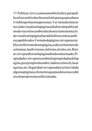 17.Publicar:sirve,comosunombrelodice,parapub
licarloscambioshechosenelsitioparaquepuedanse
rvisiblesporlasotraspersonas.Ver:tienedosfuncio
nes,ladevisualizarlapáginasinhabersidopublicad
atodavíaconloscambioshechosrecientementeyla
devisualizarlapáginafueradeleditorconloscambi
osyapublicados.Formatodepágina:sirveparaesta
blecerelformatodeunapágina,esdecirelnúmerode
columnas,lasdivisiones,laforma,elcolor,etc.Borr
ar:sirveparaborrarlapáginadóndeestássituado.Pr
opiedades:sirveparacambiarlaspropiedadesdelap
ágina,porejemploelnombre,ladirecciónweb,laset
iquetas,etc.Seguridad:sirveparadarexclusividada
algunaspáginasyelementosquepuedenseraccedid
ossoloporpersonassellecionadas
 