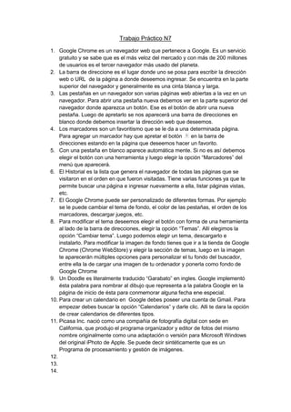 Trabajo Práctico N7

1. Google Chrome es un navegador web que pertenece a Google. Es un servicio
    gratuito y se sabe que es el más veloz del mercado y con más de 200 millones
    de usuarios es el tercer navegador más usado del planeta.
2. La barra de direccione es el lugar donde uno se posa para escribir la dirección
    web o URL de la página a donde deseemos ingresar. Se encuentra en la parte
    superior del navegador y generalmente es una cinta blanca y larga.
3. Las pestañas en un navegador son varias páginas web abiertas a la vez en un
    navegador. Para abrir una pestaña nueva debemos ver en la parte superior del
    navegador donde aparezca un botón. Ese es el botón de abrir una nueva
    pestaña. Luego de apretarlo se nos aparecerá una barra de direcciones en
    blanco donde debemos insertar la dirección web que deseemos.
4. Los marcadores son un favoritismo que se le da a una determinada página.
    Para agregar un marcador hay que apretar el botón        en la barra de
    direcciones estando en la página que deseemos hacer un favorito.
5. Con una pestaña en blanco aparece automática mente. Si no es así debemos
    elegir el botón con una herramienta y luego elegir la opción “Marcadores” del
    menú que aparecerá.
6. El Historial es la lista que genera el navegador de todas las páginas que se
    visitaron en el orden en que fueron visitadas. Tiene varias funciones ya que te
    permite buscar una página e ingresar nuevamente a ella, listar páginas vistas,
    etc.
7. El Google Chrome puede ser personalizado de diferentes formas. Por ejemplo
    se le puede cambiar el tema de fondo, el color de las pestañas, el orden de los
    marcadores, descargar juegos, etc.
8. Para modificar el tema deseemos elegir el botón con forma de una herramienta
    al lado de la barra de direcciones, elegir la opción “Temas”. Allí elegimos la
    opción “Cambiar tema”. Luego podemos elegir un tema, descargarlo e
    instalarlo. Para modificar la imagen de fondo tienes que ir a la tienda de Google
    Chrome (Chrome WebStore) y elegir la sección de temas, luego en la imagen
    te aparecerán múltiples opciones para personalizar el tu fondo del buscador,
    entre ella la de cargar una imagen de tu ordenador y ponerla como fondo de
    Google Chrome
9. Un Doodle es literalmente traducido “Garabato” en ingles. Google implementó
    ésta palabra para nombrar al dibujo que representa a la palabra Google en la
    página de inicio de ésta para conmemorar alguna fecha ene especial.
10. Para crear un calendario en Google debes poseer una cuenta de Gmail. Para
    empezar debes buscar la opción “Calendarios” y darle clic. Alli te dara la opción
    de crear calendarios de diferentes tipos.
11. Picasa Inc. nació como una compañía de fotografía digital con sede en
    California, que produjo el programa organizador y editor de fotos del mismo
    nombre originalmente como una adaptación o versión para Microsoft Windows
    del original iPhoto de Apple. Se puede decir sintéticamente que es un
    Programa de procesamiento y gestión de imágenes.
12.
13.
14.
 