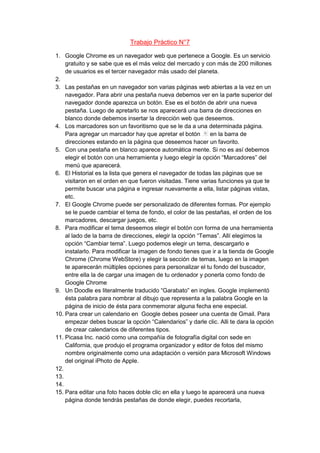 Trabajo Práctico N°7

1. Google Chrome es un navegador web que pertenece a Google. Es un servicio
    gratuito y se sabe que es el más veloz del mercado y con más de 200 millones
    de usuarios es el tercer navegador más usado del planeta.
2.
3. Las pestañas en un navegador son varias páginas web abiertas a la vez en un
    navegador. Para abrir una pestaña nueva debemos ver en la parte superior del
    navegador donde aparezca un botón. Ese es el botón de abrir una nueva
    pestaña. Luego de apretarlo se nos aparecerá una barra de direcciones en
    blanco donde debemos insertar la dirección web que deseemos.
4. Los marcadores son un favoritismo que se le da a una determinada página.
    Para agregar un marcador hay que apretar el botón        en la barra de
    direcciones estando en la página que deseemos hacer un favorito.
5. Con una pestaña en blanco aparece automática mente. Si no es así debemos
    elegir el botón con una herramienta y luego elegir la opción “Marcadores” del
    menú que aparecerá.
6. El Historial es la lista que genera el navegador de todas las páginas que se
    visitaron en el orden en que fueron visitadas. Tiene varias funciones ya que te
    permite buscar una página e ingresar nuevamente a ella, listar páginas vistas,
    etc.
7. El Google Chrome puede ser personalizado de diferentes formas. Por ejemplo
    se le puede cambiar el tema de fondo, el color de las pestañas, el orden de los
    marcadores, descargar juegos, etc.
8. Para modificar el tema deseemos elegir el botón con forma de una herramienta
    al lado de la barra de direcciones, elegir la opción “Temas”. Allí elegimos la
    opción “Cambiar tema”. Luego podemos elegir un tema, descargarlo e
    instalarlo. Para modificar la imagen de fondo tienes que ir a la tienda de Google
    Chrome (Chrome WebStore) y elegir la sección de temas, luego en la imagen
    te aparecerán múltiples opciones para personalizar el tu fondo del buscador,
    entre ella la de cargar una imagen de tu ordenador y ponerla como fondo de
    Google Chrome
9. Un Doodle es literalmente traducido “Garabato” en ingles. Google implementó
    ésta palabra para nombrar al dibujo que representa a la palabra Google en la
    página de inicio de ésta para conmemorar alguna fecha ene especial.
10. Para crear un calendario en Google debes poseer una cuenta de Gmail. Para
    empezar debes buscar la opción “Calendarios” y darle clic. Alli te dara la opción
    de crear calendarios de diferentes tipos.
11. Picasa Inc. nació como una compañía de fotografía digital con sede en
    California, que produjo el programa organizador y editor de fotos del mismo
    nombre originalmente como una adaptación o versión para Microsoft Windows
    del original iPhoto de Apple.
12.
13.
14.
15. Para editar una foto haces doble clic en ella y luego te aparecerá una nueva
    página donde tendrás pestañas de donde elegir, puedes recortarla,
 