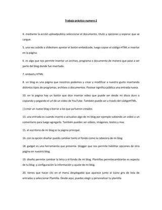 Trabajo práctico numero 2



4. mediante la acción uploadpublicy seleccionar el documento, titulo y opciones y esperar que se
cargue.

5. una vez subido a slideshare apretar el botón embedcode, luego copiar el código HTML e insertar
en la página.

6. es algo que nos permite insertar un archivo, programa o documento de manera que pase a ser
parte del blog donde fue insertado.

7. embed y HTML

8. un blog es una página que nosotros podemos y crear y modificar a nuestro gusto insertando
distintos tipos de programas, archivos o documentos. Postear significa pública una entrada nueva.

10. en la pagina hay un botón que dice insertar video que puede ser desde mi disco duro o
copiando y pegando el url de un video de YouTube. También puede ser a través del códigoHTML.

||crear un nuevo blog o borrar a los que ya fueron creados

13. una entrada es cuando inserto o actualizo algo de mi blog por ejemplo subiendo un video o un
comentario para luego agregarlo. También pueden ser videos, imágenes, textos y mas

15. el escritorio de mi blog es la página principal.

16. con la opción diseñar puedo cambiar tanto el fondo como la cabecera de mi blog

18. gadget es una herramienta que presenta blogger que nos permite habilitar opciones de otra
página en nuestro blog.

19. diseño permite cambiar la letra y el fondo de mi blog. Plantillas permitecambiarlas es aspecto
de tu blog y configuración la información y ajuste de mi blog.

20. tienes que hacer clic en el menú desplegable que aparece junto al icono gris de lista de
entradas y seleccionar Plantilla. Desde aquí, puedes elegir y personalizar tu plantilla
 