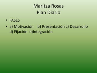 Maritza Rosas
                Plan Diario
• FASES
• a) Motivación b) Presentación c) Desarrollo
  d) Fijación e)Integración
 