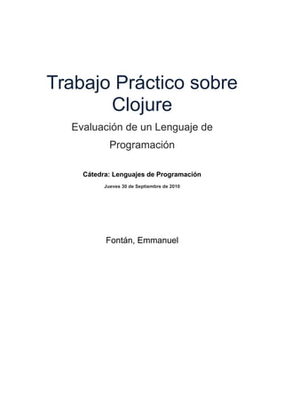 Trabajo Práctico sobre
Clojure
Evaluación de un Lenguaje de
Programación
Cátedra: Lenguajes de Programación
Jueves 30 de Septiembre de 2010
Fontán, Emmanuel
 