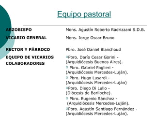 Equipo pastoral
ARZOBISPO Mons. Agustín Roberto Radrizzani S.D.B.
VICARIO GENERAL Mons. Jorge Oscar Bruno
RECTOR Y PÁRROCO Pbro. José Daniel Blanchoud
EQUIPO DE VICARIOS
COLABORADORES
Pbro. Darío Cesar Gorini -
(Arquidiócesis Buenos Aires).
 Pbro. Gabriel Paglieri -
(Arquidiócesis Mercedes-Luján).
 Pbro. Hugo Lusardi -
(Arquidiócesis Mercedes-Luján)
Pbro. Diego Di Lullo -
(Diócesis de Bariloche).
 Pbro. Eugenio Sánchez -
(Arquidiócesis Mercedes-Luján).
Pbro. Agustín Santiago Fernández -
(Arquidiócesis Mercedes-Luján).
 