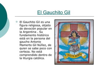 El Gauchito Gil
 El Gauchito Gil es una
figura religiosa, objeto
de devoción popular en
la Argentina . Su
fundamento histórico
está en la persona del
gaucho Antonio
Mamerto Gil Núñez, de
quien se sabe poco con
certeza. No está
comprendido dentro de
la liturgia católica.
 