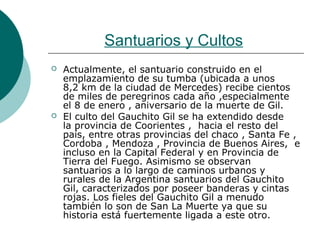 Santuarios y Cultos
 Actualmente, el santuario construido en el
emplazamiento de su tumba (ubicada a unos
8,2 km de la ciudad de Mercedes) recibe cientos
de miles de peregrinos cada año ,especialmente
el 8 de enero , aniversario de la muerte de Gil.
 El culto del Gauchito Gil se ha extendido desde
la provincia de Coorientes , hacia el resto del
país, entre otras provincias del chaco , Santa Fe ,
Cordoba , Mendoza , Provincia de Buenos Aires, e
incluso en la Capital Federal y en Provincia de
Tierra del Fuego. Asimismo se observan
santuarios a lo largo de caminos urbanos y
rurales de la Argentina santuarios del Gauchito
Gil, caracterizados por poseer banderas y cintas
rojas. Los fieles del Gauchito Gil a menudo
también lo son de San La Muerte ya que su
historia está fuertemente ligada a este otro.
 