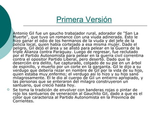 Primera Versión
 Antonio Gil fue un gaucho trabajador rural, adorador de "San La
Muerte", que tuvo un romance con una viuda adinerada. Esto le
hizo ganar el odio de los hermanos de la viuda y del jefe de la
policía local, quien había cortejado a esa misma mujer. Dado el
peligro, Gil dejó el área y se alistó para pelear en la Guerra de la
triple Alianza contra Paraguay. Luego de regresar, fue reclutado
por el Partido Autonomista para pelear en la guerra civil correntina
contra el opositor Partido Liberal, pero desertó. Dado que la
deserción era delito, fue capturado, colgado de su pie en un árbol
de espinillo, y muerto por un corte en la garganta. Gil le dijo a su
verdugo que debería rezar en nombre de Gil por la vida de su hijo,
quien estaba muy enfermo; el verdugo así lo hizo y su hijo sanó
milagrosamente. Él le dio al cuerpo de Gil un entierro apropiado, y
las personas que se enteraron del milagro construyeron un
santuario, que creció hasta hoy.
 Se toma la tradición de envolver con banderas rojas o pintar de
rojo los santuarios de veneración al Gauchito Gil, dado a que es el
color que caracteriza al Partido Autonomista en la Provincia de
Corrientes.
 
