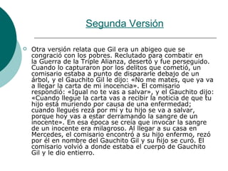 Segunda Versión
 Otra versión relata que Gil era un abigeo que se
congració con los pobres. Reclutado para combatir en
la Guerra de la Triple Alianza, desertó y fue perseguido.
Cuando lo capturaron por los delitos que cometió, un
comisario estaba a punto de dispararle debajo de un
árbol, y el Gauchito Gil le dijo: «No me mates, que ya va
a llegar la carta de mi inocencia». El comisario
respondió: «Igual no te vas a salvar», y el Gauchito dijo:
«Cuando llegue la carta vas a recibir la noticia de que tu
hijo está muriendo por causa de una enfermedad;
cuando llegués rezá por mí y tu hijo se va a salvar,
porque hoy vas a estar derramando la sangre de un
inocente». En esa época se creía que invocar la sangre
de un inocente era milagroso. Al llegar a su casa en
Mercedes, el comisario encontró a su hijo enfermo, rezó
por él en nombre del Gauchito Gil y su hijo se curó. El
comisario volvió a donde estaba el cuerpo de Gauchito
Gil y le dio entierro.
 