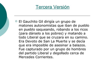Tercera Versión
 El Gauchito Gil dirigía un grupo de
matones autonomistas que iban de pueblo
en pueblo saqueando, robando a los ricos
(para dárselo a los pobres) y matando a
todo Liberal que se cruzara en su camino.
Era Devoto de San La Muerte y se decía
que era imposible de asesinar a balazos.
Fue capturado por un grupo de hombres
del partido Liberal y degollado cerca de
Mercedes Corrientes.
 