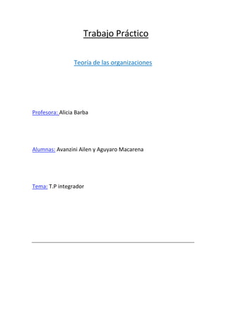 Trabajo Práctico

                 Teoría de las organizaciones




Profesora: Alicia Barba




Alumnas: Avanzini Ailen y Aguyaro Macarena




Tema: T.P integrador
 