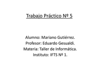 Trabajo Práctico Nº 5
Alumno: Mariano Gutiérrez.
Profesor: Eduardo Gesualdi.
Materia: Taller de Informática.
Instituto: IFTS Nº 1.
 