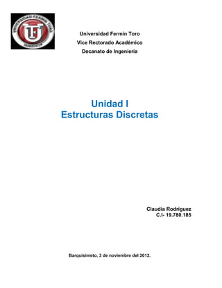 Universidad Fermín Toro
    Vice Rectorado Académico
       Decanato de Ingeniería




      Unidad I
Estructuras Discretas




                                     Claudia Rodríguez
                                         C.I- 19.780.185




 Barquisimeto, 3 de noviembre del 2012.
 