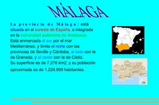 La provincia de Málaga:  está  situada  en el  sureste de España,  e integrada en la  comunidad autónoma de Andalucía.   Está enmarcada  al sur  por el mar Mediterráneo, y limita  al norte  con las provincias de Sevilla y Córdoba,  al este  con la de Granada, y  al oeste  con la de Cádiz.  Su superficie es de 7.276 km2; y su población aproximada es de 1.224.959 habitantes .   MÁLAGA 