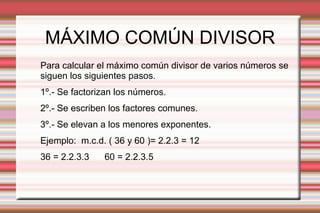 MÁXIMO COMÚN DIVISOR
Para calcular el máximo común divisor de varios números se
siguen los siguientes pasos.
1º.- Se factorizan los números.
2º.- Se escriben los factores comunes.
3º.- Se elevan a los menores exponentes.
Ejemplo: m.c.d. ( 36 y 60 )= 2.2.3 = 12
36 = 2.2.3.3 60 = 2.2.3.5
 