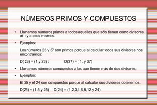 NÚMEROS PRIMOS Y COMPUESTOS
● Llamamos números primos a todos aquellos que sólo tienen como divisores
al 1 y a ellos mismos.
● Ejemplos:
Los números 23 y 37 son primos porque al calcular todos sus divisores nos
encontramos:
D( 23) = (1,y 23) ; D(37) = ( 1, y 37)
● Llamamos números compuestos a los que tienen más de dos divisores.
● Ejemplos:
El 25 y el 24 son compuestos porque al calcular sus divisores obtenemos:
D(25) = (1,5 y 25) D(24) = (1,2,3,4,6,8,12 y 24)
 