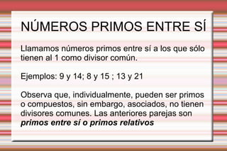 NÚMEROS PRIMOS ENTRE SÍ
Llamamos números primos entre sí a los que sólo
tienen al 1 como divisor común.
Ejemplos: 9 y 14; 8 y 15 ; 13 y 21
Observa que, individualmente, pueden ser primos
o compuestos, sin embargo, asociados, no tienen
divisores comunes. Las anteriores parejas son
primos entre sí o primos relativos
 