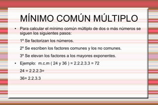MÍNIMO COMÚN MÚLTIPLO
● Para calcular el mínimo común múltiplo de dos o más números se
siguen los siguientes pasos:
1º Se factorizan los números.
2º Se escriben los factores comunes y los no comunes.
3º Se elevan los factores a los mayores exponentes.
● Ejemplo: m.c.m ( 24 y 36 ) = 2.2.2.3.3 = 72
24 = 2.2.2.3=
36= 2.2.3.3
 