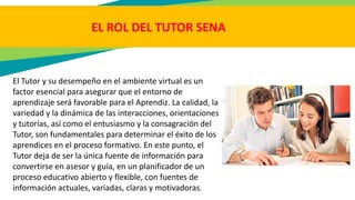 EL ROL DEL TUTOR SENA
El Tutor y su desempeño en el ambiente virtual es un
factor esencial para asegurar que el entorno de
aprendizaje será favorable para el Aprendiz. La calidad, la
variedad y la dinámica de las interacciones, orientaciones
y tutorías, así como el entusiasmo y la consagración del
Tutor, son fundamentales para determinar el éxito de los
aprendices en el proceso formativo. En este punto, el
Tutor deja de ser la única fuente de información para
convertirse en asesor y guía, en un planificador de un
proceso educativo abierto y flexible, con fuentes de
información actuales, variadas, claras y motivadoras.
 
