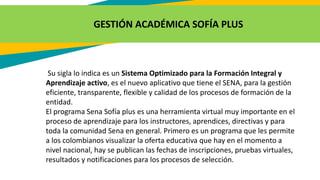 GESTIÓN ACADÉMICA SOFÍA PLUS
Su sigla lo indica es un Sistema Optimizado para la Formación Integral y
Aprendizaje activo, es el nuevo aplicativo que tiene el SENA, para la gestión
eficiente, transparente, flexible y calidad de los procesos de formación de la
entidad.
El programa Sena Sofía plus es una herramienta virtual muy importante en el
proceso de aprendizaje para los instructores, aprendices, directivas y para
toda la comunidad Sena en general. Primero es un programa que les permite
a los colombianos visualizar la oferta educativa que hay en el momento a
nivel nacional, hay se publican las fechas de inscripciones, pruebas virtuales,
resultados y notificaciones para los procesos de selección.
 