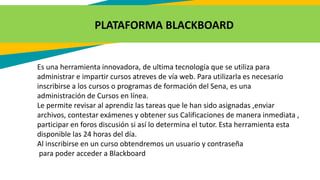 PLATAFORMA BLACKBOARD
Es una herramienta innovadora, de ultima tecnología que se utiliza para
administrar e impartir cursos atreves de vía web. Para utilizarla es necesario
inscribirse a los cursos o programas de formación del Sena, es una
administración de Cursos en línea.
Le permite revisar al aprendiz las tareas que le han sido asignadas ,enviar
archivos, contestar exámenes y obtener sus Calificaciones de manera inmediata ,
participar en foros discusión si así lo determina el tutor. Esta herramienta esta
disponible las 24 horas del día.
Al inscribirse en un curso obtendremos un usuario y contraseña
para poder acceder a Blackboard
 