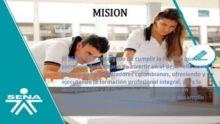 MISION
El SENA está encargado de cumplir la función que le
corresponde al Estado de invertir en el desarrollo social y
técnico de los trabajadores colombianos, ofreciendo y
ejecutando la formación profesional integral, para la
incorporación y el desarrollo de las personas en
actividades productivas que contribuyan al desarrollo
social, económico y tecnológico del país.
 