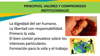 PRINCIPIOS, VALORES Y COMPROMISOS
INSTITUCIONALES
La dignidad del ser humano.
La libertad con responsabilidad.
Primero la vida.
El bien común prevalece sobre los
intereses particulares.
Formación para la vida y el trabajo.
 
