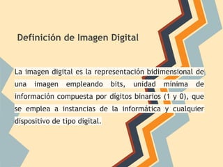 Definición de Imagen Digital
La imagen digital es la representación bidimensional de
una imagen empleando bits, unidad mínima de
información compuesta por dígitos binarios (1 y 0), que
se emplea a instancias de la informática y cualquier
dispositivo de tipo digital.
 