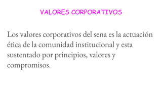 VALORES CORPORATIVOS
Los valores corporativos del sena es la actuación
ética de la comunidad institucional y esta
sustentado por principios, valores y
compromisos.
 